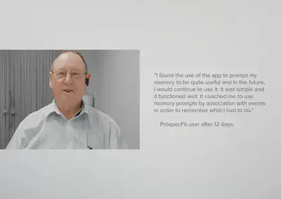 Users feedback after 12 days of using ProspecFit. I found the use of the app to prompt my memory to be quite useful and in the future, I would continue to use it. It was simple and it functioned well. It coached me to use memory prompts by association with events in order to remember what I had to do.